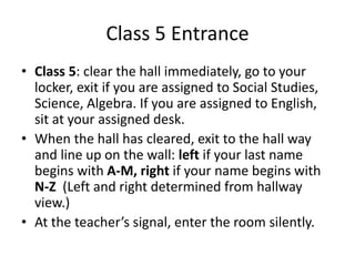 Class 5 Entrance 
• Class 5: clear the hall immediately, go to your 
locker, exit if you are assigned to Social Studies, 
Science, Algebra. If you are assigned to English, 
sit at your assigned desk. 
• When the hall has cleared, exit to the hall way 
and line up on the wall: left if your last name 
begins with A-M, right if your name begins with 
N-Z (Left and right determined from hallway 
view.) 
• At the teacher’s signal, enter the room silently. 
 