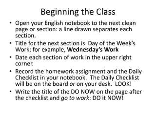 Beginning the Class 
• Open your English notebook to the next clean 
page or section: a line drawn separates each 
section. 
• Title for the next section is Day of the Week’s 
Work; for example, Wednesday’s Work 
• Date each section of work in the upper right 
corner. 
• Record the homework assignment and the Daily 
Checklist in your notebook. The Daily Checklist 
will be on the board or on your desk. LOOK! 
• Write the title of the DO NOW on the page after 
the checklist and go to work: DO it NOW! 
 