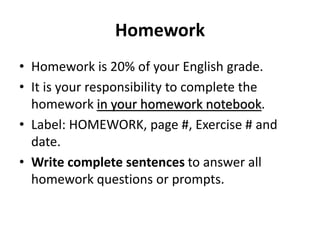Homework 
• Homework is 20% of your English grade. 
• It is your responsibility to complete the 
homework in your homework notebook. 
• Label: HOMEWORK, page #, Exercise # and 
date. 
• Write complete sentences to answer all 
homework questions or prompts. 
 