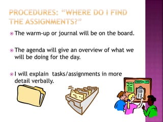  The warm-up or journal will be on the board. 
 The agenda will give an overview of what we 
will be doing for the day. 
 I will explain tasks/assignments in more 
detail verbally. 
 