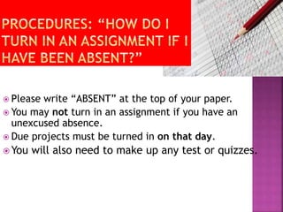  Please write “ABSENT” at the top of your paper. 
 You may not turn in an assignment if you have an 
unexcused absence. 
 Due projects must be turned in on that day. 
You will also need to make up any test or quizzes. 
 