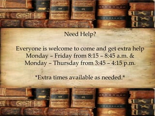 Need Help? 
Everyone is welcome to come and get extra help 
Monday – Friday from 8:15 – 8:45 a.m. & 
Monday – Thursday from 3:45 – 4:15 p.m. 
*Extra times available as needed.* 
 