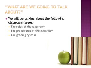 We will be talking about the following 
classroom issues: 
 The rules of the classroom 
 The procedures of the classroom 
 The grading system 
 