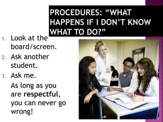 1. Look at the 
board/screen. 
2. Ask another 
student. 
3. Ask me. 
As long as you 
are respectful, 
you can never go 
wrong! 
 
