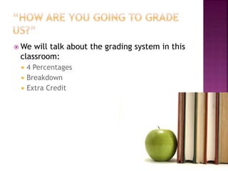 We will talk about the grading system in this 
classroom: 
 4 Percentages 
 Breakdown 
 Extra Credit 
 