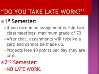 1st Semester: 
 If you turn in an assignment within two 
class meetings: maximum grade of 70. 
 After that, assignments will receive a 
zero and cannot be made up. 
Projects lose 10 points per day they are 
late. 
2nd Semester: 
NO LATE WORK. 
 