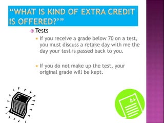  Tests 
 If you receive a grade below 70 on a test, 
you must discuss a retake day with me the 
day your test is passed back to you. 
 If you do not make up the test, your 
original grade will be kept. 
 