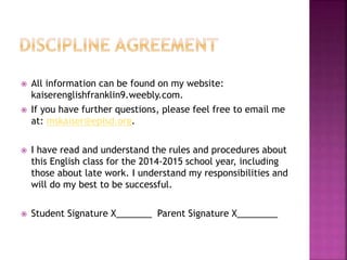  All information can be found on my website: 
kaiserenglishfranklin9.weebly.com. 
 If you have further questions, please feel free to email me 
at: mskaiser@episd.org. 
 I have read and understand the rules and procedures about 
this English class for the 2014-2015 school year, including 
those about late work. I understand my responsibilities and 
will do my best to be successful. 
 Student Signature X_______ Parent Signature X________ 
 