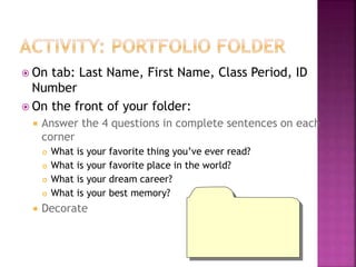  On tab: Last Name, First Name, Class Period, ID 
Number 
 On the front of your folder: 
 Answer the 4 questions in complete sentences on each 
corner 
 What is your favorite thing you’ve ever read? 
 What is your favorite place in the world? 
 What is your dream career? 
 What is your best memory? 
 Decorate 
 