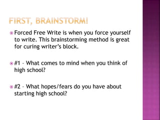  Forced Free Write is when you force yourself 
to write. This brainstorming method is great 
for curing writer’s block. 
 #1 – What comes to mind when you think of 
high school? 
 #2 – What hopes/fears do you have about 
starting high school? 
 