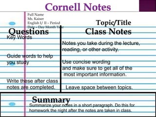 Full Name 
Ms. Kaiser 
English I/ II – Period 
Date – Day Month Year 
Questions 
Key Words 
Guide words to help 
you study 
Write these after class 
notes are completed. 
Notes you take during the lecture, 
reading, or other activity. 
Use concise wording 
and make sure to get all of the 
most important information. 
Leave space between topics. 
Summary 
Topic/Title 
Class Notes 
Summarize your notes in a short paragraph. Do this for 
homework the night after the notes are taken in class. 
 
