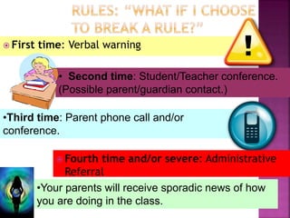  First time: Verbal warning 
• Second time: Student/Teacher conference. 
(Possible parent/guardian contact.) 
•Third time: Parent phone call and/or 
conference. 
 Fourth time and/or severe: Administrative 
Referral 
•Your parents will receive sporadic news of how 
you are doing in the class. 
 