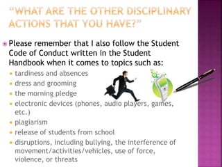  Please remember that I also follow the Student 
Code of Conduct written in the Student 
Handbook when it comes to topics such as: 
 tardiness and absences 
 dress and grooming 
 the morning pledge 
 electronic devices (phones, audio players, games, 
etc.) 
 plagiarism 
 release of students from school 
 disruptions, including bullying, the interference of 
movement/activities/vehicles, use of force, 
violence, or threats 
 