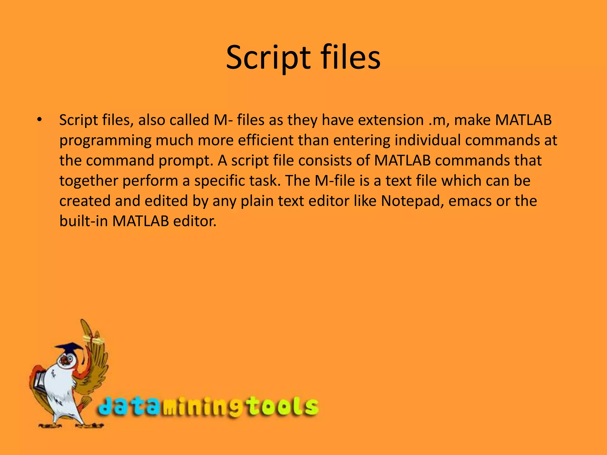 Script filesScript files, also called M- files as they have extension .m, make MATLAB programming much more efficient than entering individual commands at the command prompt. A script file consists of MATLAB commands that together perform a specific task. The M-file is a text file which can be created and edited by any plain text editor like Notepad, emacs or the built-in MATLAB editor. 