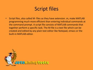 Script filesScript files, also called M- files as they have extension .m, make MATLAB programming much more efficient than entering individual commands at the command prompt. A script file consists of MATLAB commands that together perform a specific task. The M-file is a text file which can be created and edited by any plain text editor like Notepad, emacs or the built-in MATLAB editor. 