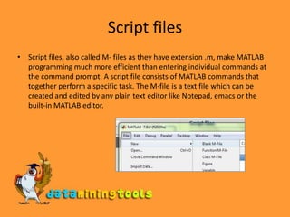 Script filesScript files, also called M- files as they have extension .m, make MATLAB programming much more efficient than entering individual commands at the command prompt. A script file consists of MATLAB commands that together perform a specific task. The M-file is a text file which can be created and edited by any plain text editor like Notepad, emacs or the built-in MATLAB editor. 