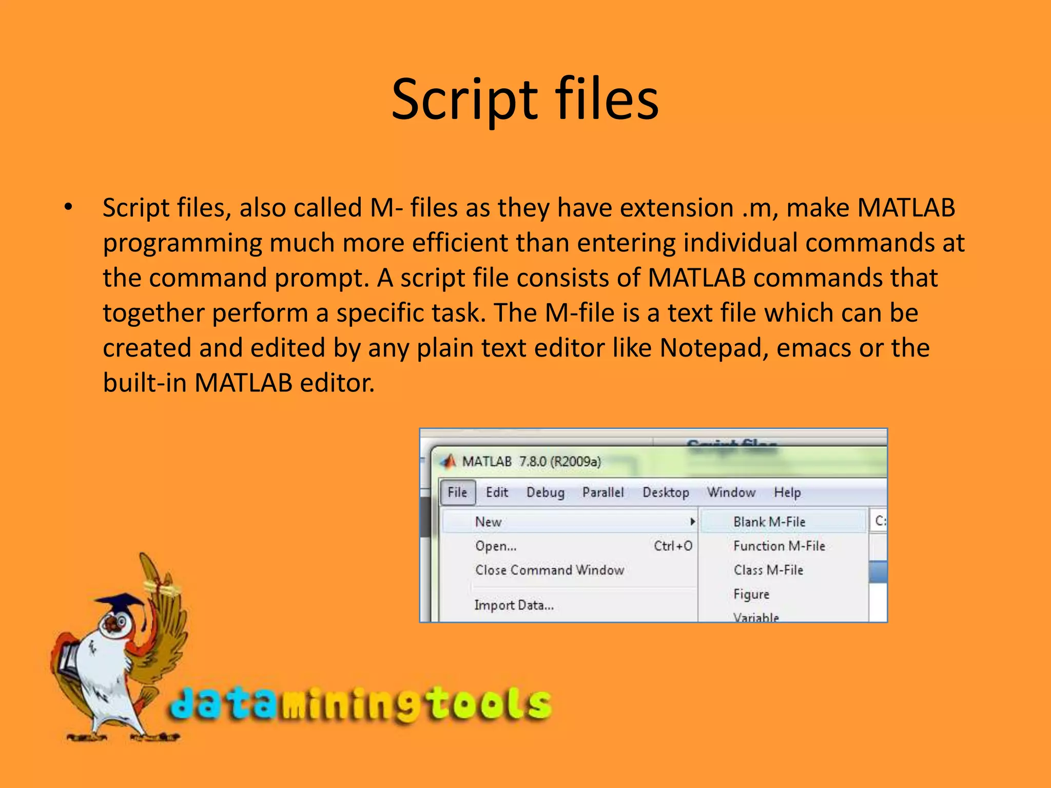 Script filesScript files, also called M- files as they have extension .m, make MATLAB programming much more efficient than entering individual commands at the command prompt. A script file consists of MATLAB commands that together perform a specific task. The M-file is a text file which can be created and edited by any plain text editor like Notepad, emacs or the built-in MATLAB editor. 