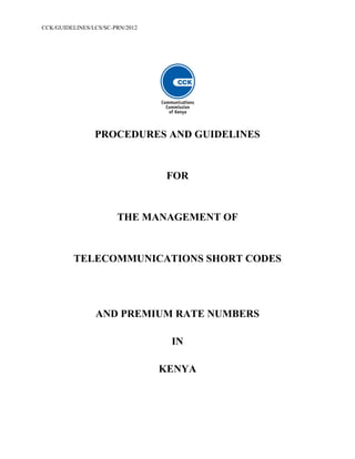 CCK/GUIDELINES/LCS/SC-PRN/2012
PROCEDURES AND GUIDELINES
FOR
THE MANAGEMENT OF
TELECOMMUNICATIONS SHORT CODES
AND PREMIUM RATE NUMBERS
IN
KENYA
 