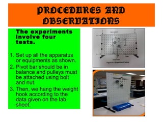 PROCEDURES AND
OBSERVATIONS
The experiments
involve four
tests.
1. Set up all the apparatus
or equipments as shown.
2. Pivot bar should be in
balance and pulleys must
be attached using bolt
and nut.
3. Then, we hang the weight
hook according to the
data given on the lab
sheet.

 