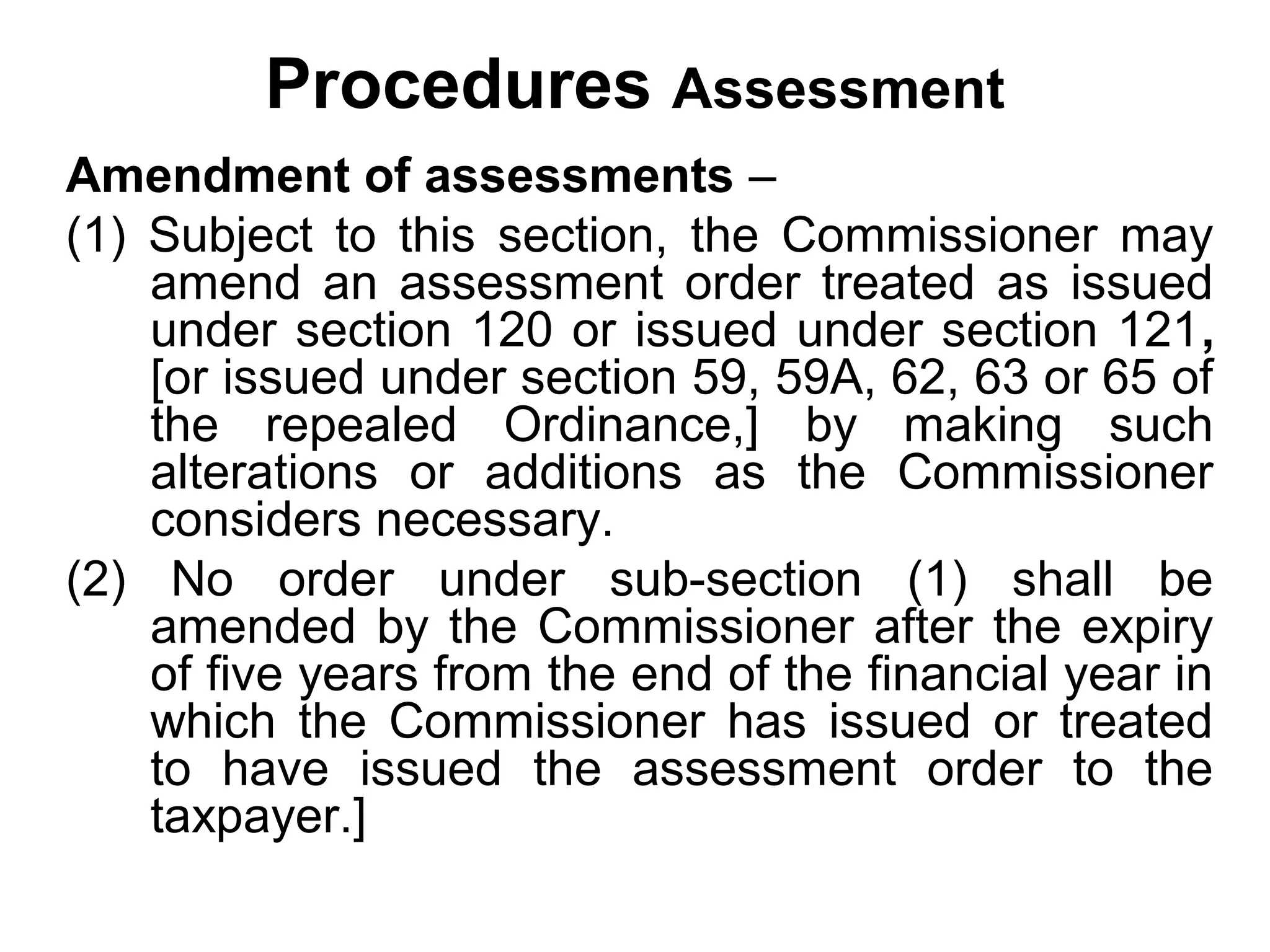 Procedures Assessment
Amendment of assessments –
(1) Subject to this section, the Commissioner may
amend an assessment order treated as issued
under section 120 or issued under section 121,
[or issued under section 59, 59A, 62, 63 or 65 of
the repealed Ordinance,] by making such
alterations or additions as the Commissioner
considers necessary.
(2) No order under sub-section (1) shall be
amended by the Commissioner after the expiry
of five years from the end of the financial year in
which the Commissioner has issued or treated
to have issued the assessment order to the
taxpayer.]

 