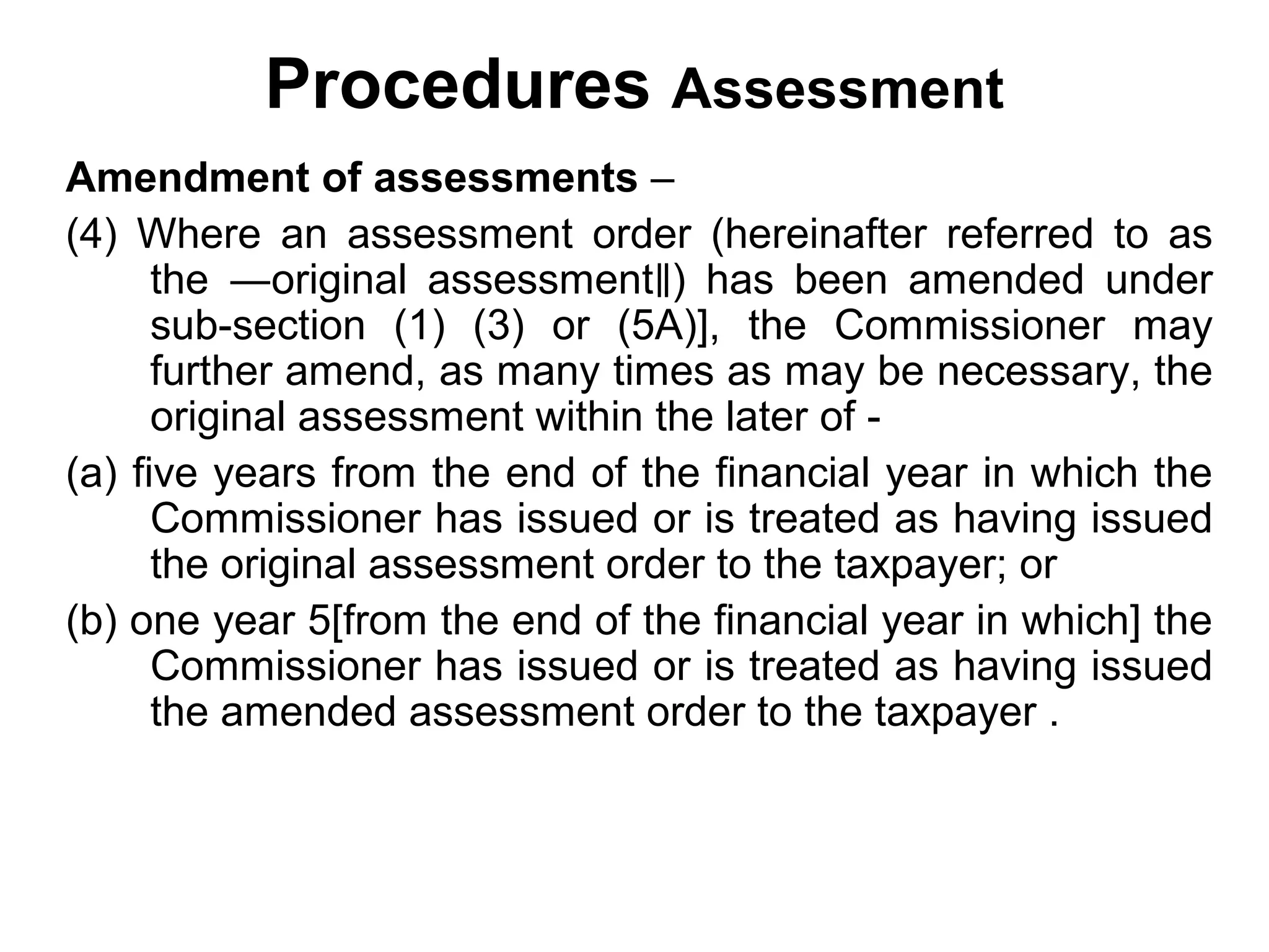 Procedures Assessment
Amendment of assessments –
(4) Where an assessment order (hereinafter referred to as
the ―original assessment‖) has been amended under
sub-section (1) (3) or (5A)], the Commissioner may
further amend, as many times as may be necessary, the
original assessment within the later of (a) five years from the end of the financial year in which the
Commissioner has issued or is treated as having issued
the original assessment order to the taxpayer; or
(b) one year 5[from the end of the financial year in which] the
Commissioner has issued or is treated as having issued
the amended assessment order to the taxpayer .

 