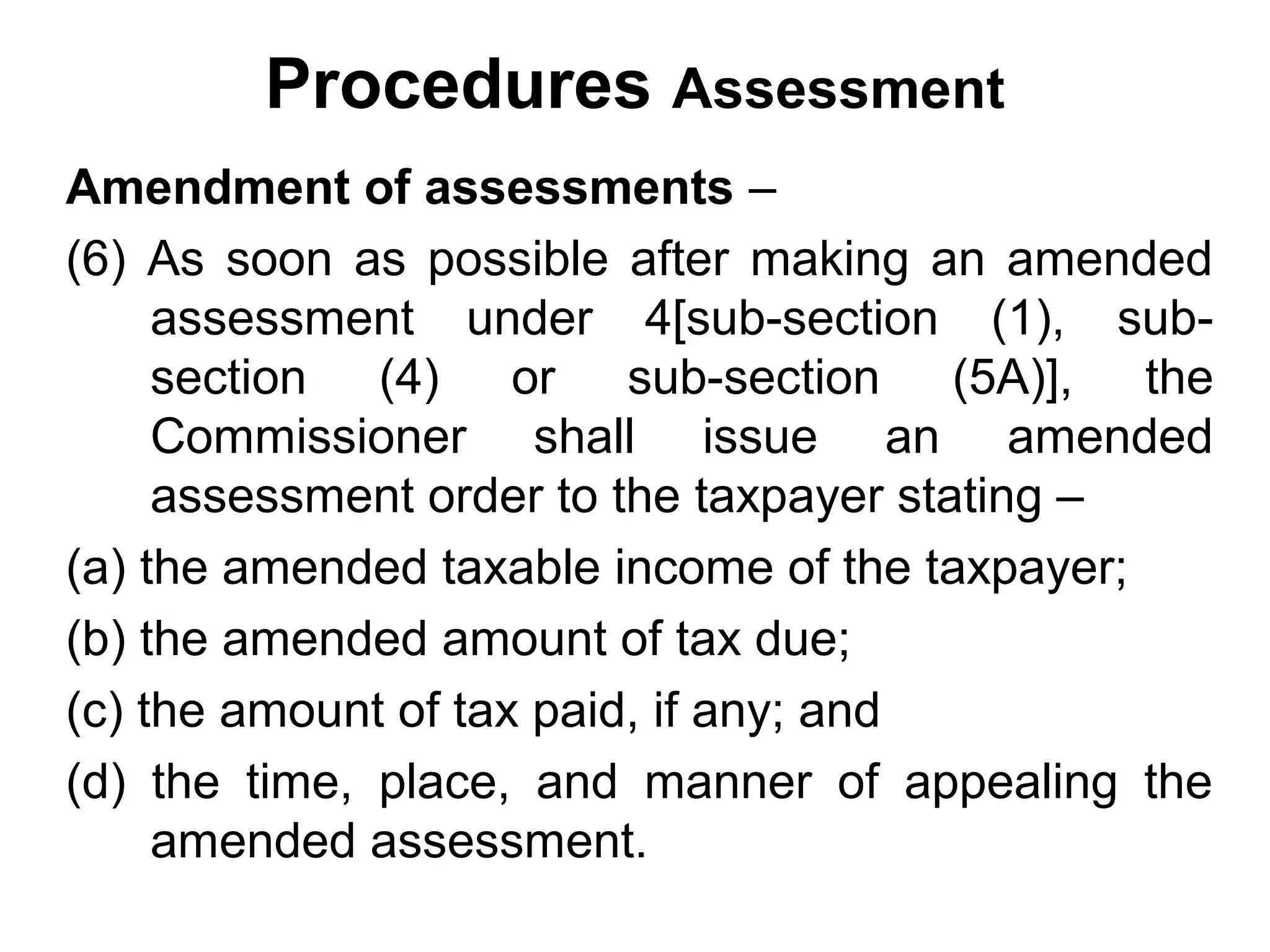 Procedures Assessment
Amendment of assessments –
(6) As soon as possible after making an amended
assessment under 4[sub-section (1), subsection (4) or sub-section (5A)], the
Commissioner shall issue an amended
assessment order to the taxpayer stating –
(a) the amended taxable income of the taxpayer;
(b) the amended amount of tax due;
(c) the amount of tax paid, if any; and
(d) the time, place, and manner of appealing the
amended assessment.

 