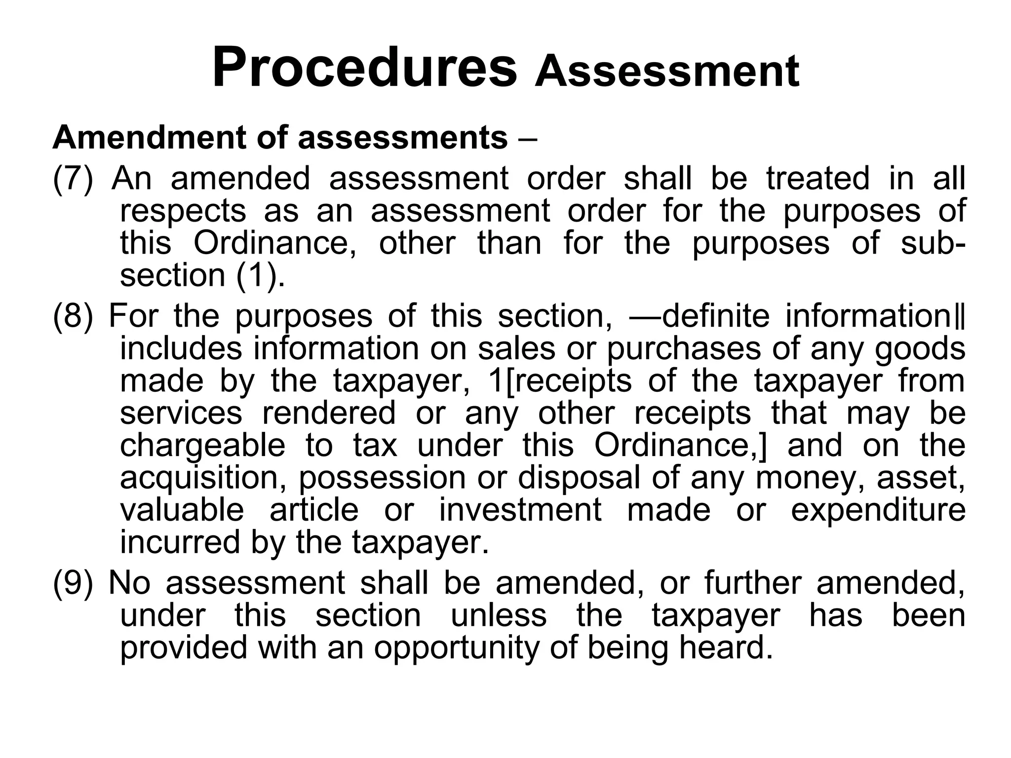 Procedures Assessment
Amendment of assessments –
(7) An amended assessment order shall be treated in all
respects as an assessment order for the purposes of
this Ordinance, other than for the purposes of subsection (1).
(8) For the purposes of this section, ―definite information‖
includes information on sales or purchases of any goods
made by the taxpayer, 1[receipts of the taxpayer from
services rendered or any other receipts that may be
chargeable to tax under this Ordinance,] and on the
acquisition, possession or disposal of any money, asset,
valuable article or investment made or expenditure
incurred by the taxpayer.
(9) No assessment shall be amended, or further amended,
under this section unless the taxpayer has been
provided with an opportunity of being heard.

 