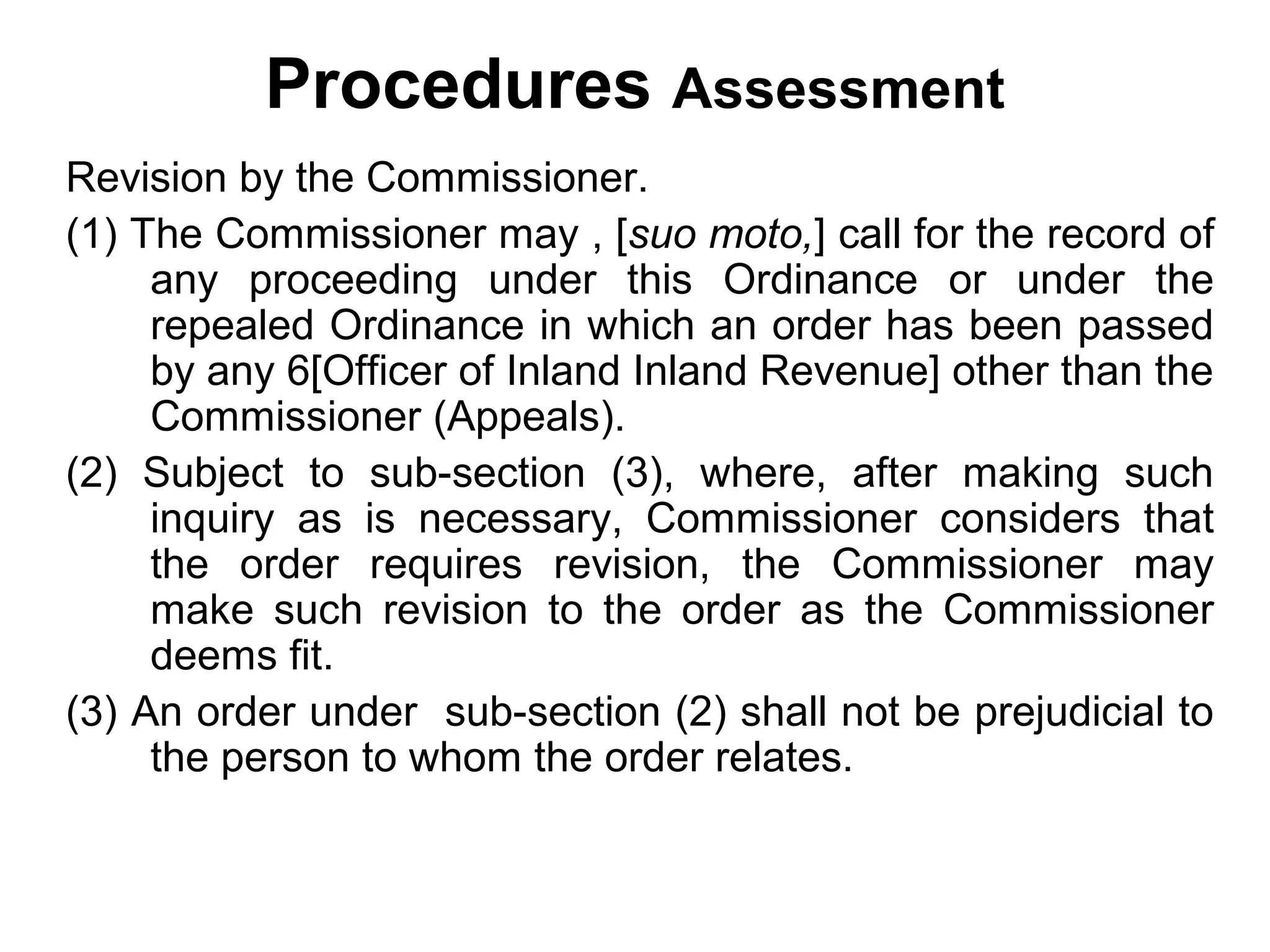 Procedures Assessment
Revision by the Commissioner.
(1) The Commissioner may , [suo moto,] call for the record of
any proceeding under this Ordinance or under the
repealed Ordinance in which an order has been passed
by any 6[Officer of Inland Inland Revenue] other than the
Commissioner (Appeals).
(2) Subject to sub-section (3), where, after making such
inquiry as is necessary, Commissioner considers that
the order requires revision, the Commissioner may
make such revision to the order as the Commissioner
deems fit.
(3) An order under sub-section (2) shall not be prejudicial to
the person to whom the order relates.

 