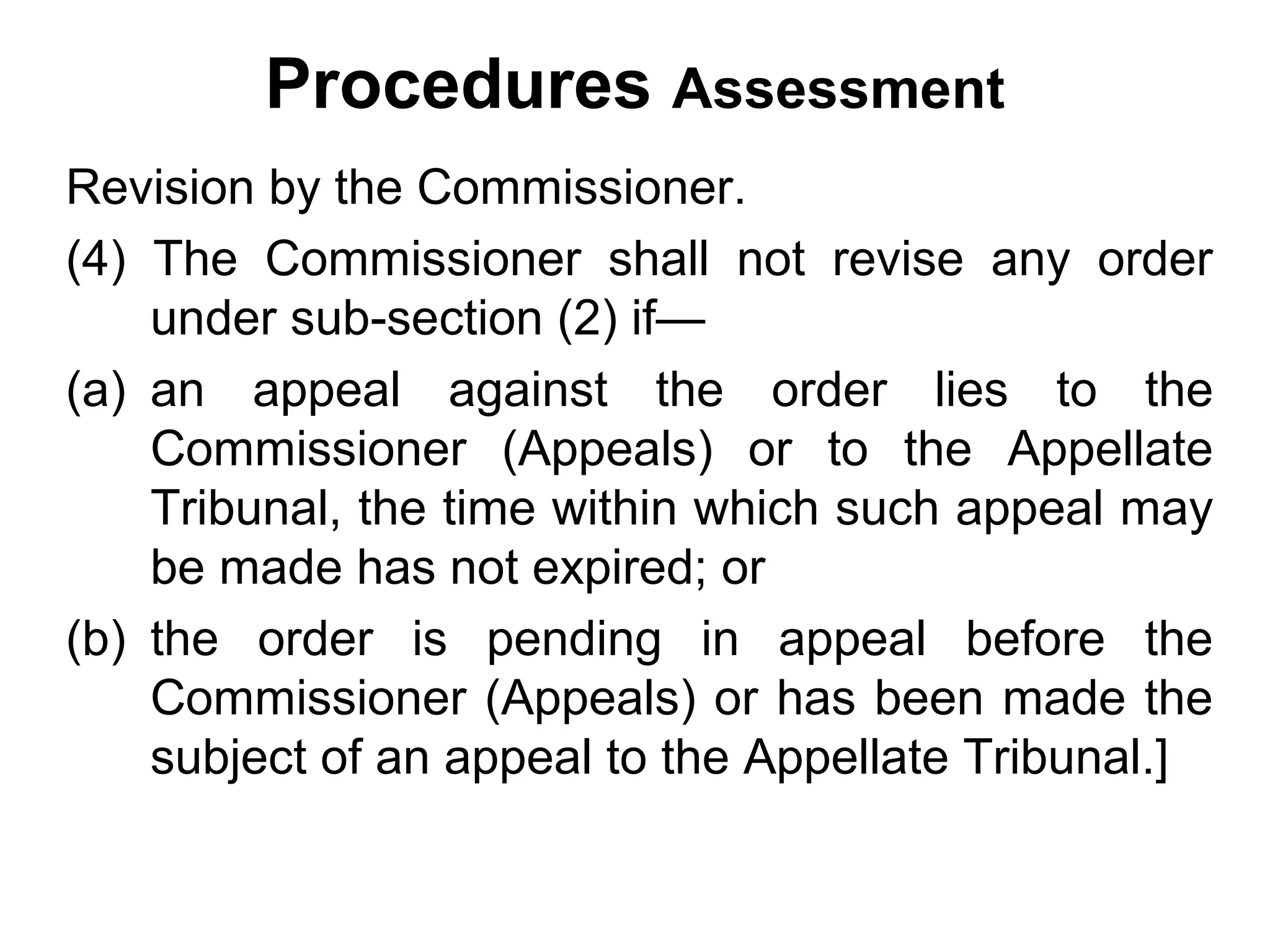 Procedures Assessment
Revision by the Commissioner.
(4) The Commissioner shall not revise any order
under sub-section (2) if—
(a) an appeal against the order lies to the
Commissioner (Appeals) or to the Appellate
Tribunal, the time within which such appeal may
be made has not expired; or
(b) the order is pending in appeal before the
Commissioner (Appeals) or has been made the
subject of an appeal to the Appellate Tribunal.]

 