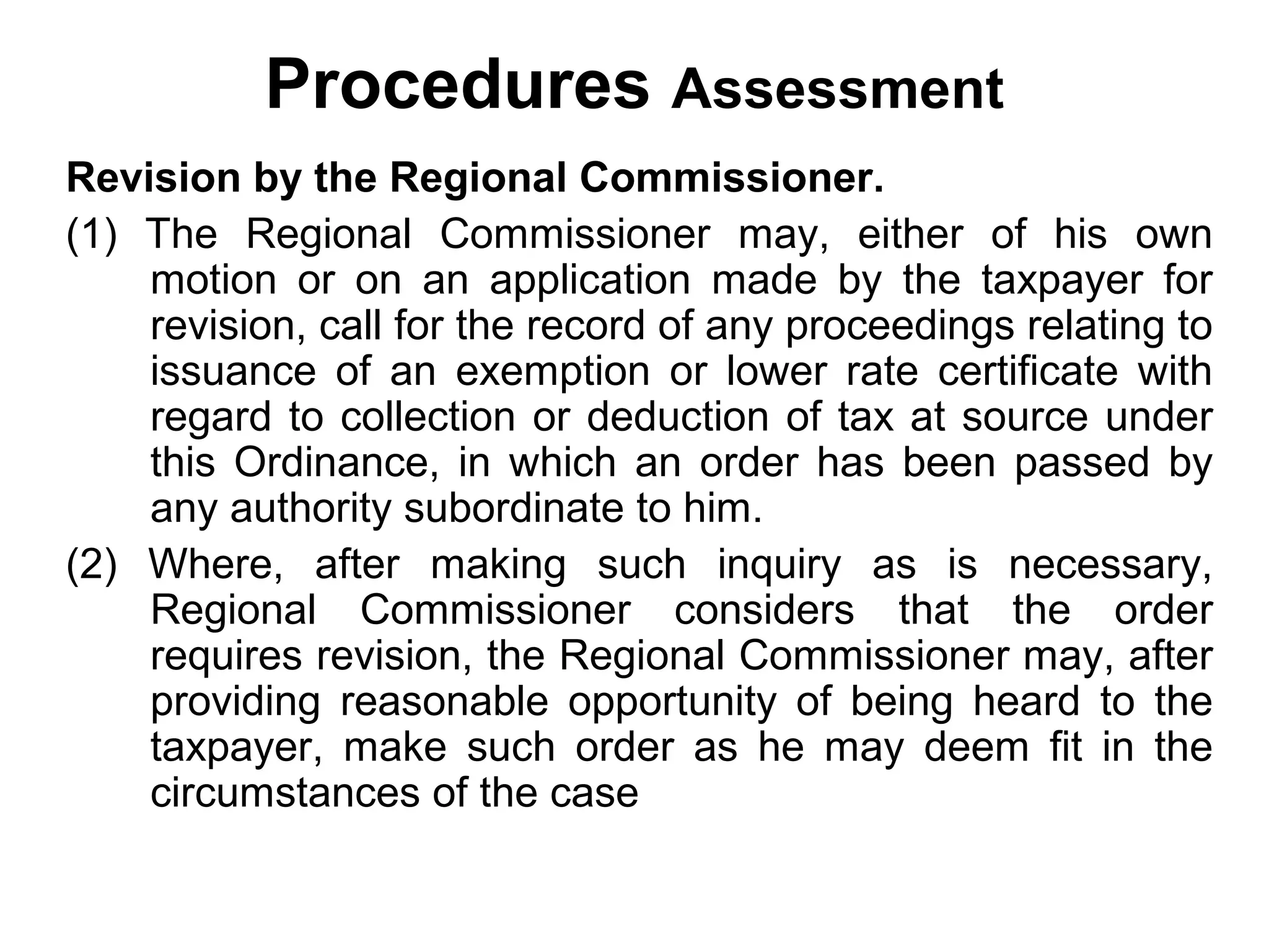Procedures Assessment
Revision by the Regional Commissioner.
(1) The Regional Commissioner may, either of his own
motion or on an application made by the taxpayer for
revision, call for the record of any proceedings relating to
issuance of an exemption or lower rate certificate with
regard to collection or deduction of tax at source under
this Ordinance, in which an order has been passed by
any authority subordinate to him.
(2) Where, after making such inquiry as is necessary,
Regional Commissioner considers that the order
requires revision, the Regional Commissioner may, after
providing reasonable opportunity of being heard to the
taxpayer, make such order as he may deem fit in the
circumstances of the case

 