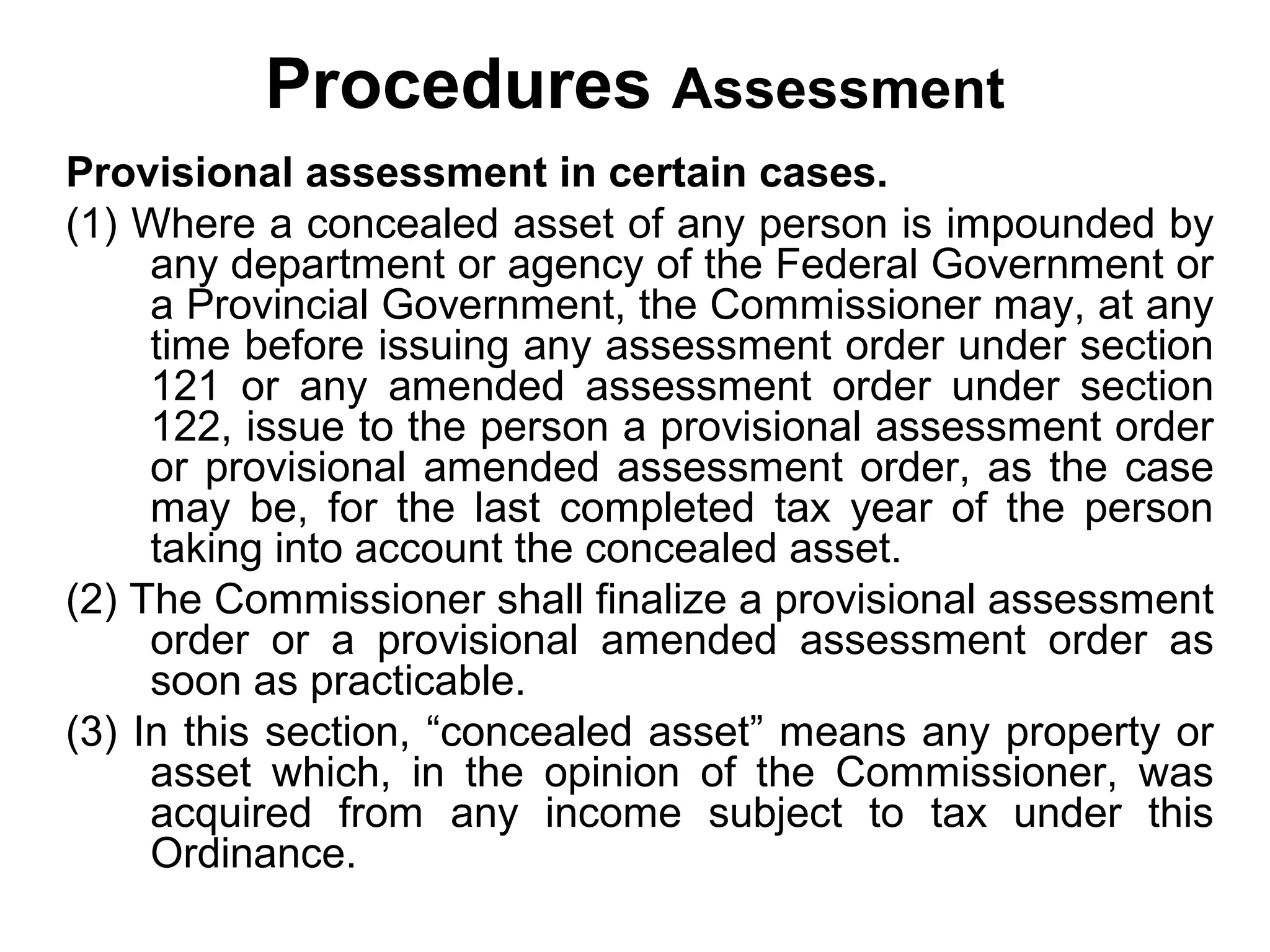 Procedures Assessment
Provisional assessment in certain cases.
(1) Where a concealed asset of any person is impounded by
any department or agency of the Federal Government or
a Provincial Government, the Commissioner may, at any
time before issuing any assessment order under section
121 or any amended assessment order under section
122, issue to the person a provisional assessment order
or provisional amended assessment order, as the case
may be, for the last completed tax year of the person
taking into account the concealed asset.
(2) The Commissioner shall finalize a provisional assessment
order or a provisional amended assessment order as
soon as practicable.
(3) In this section, “concealed asset” means any property or
asset which, in the opinion of the Commissioner, was
acquired from any income subject to tax under this
Ordinance.

 