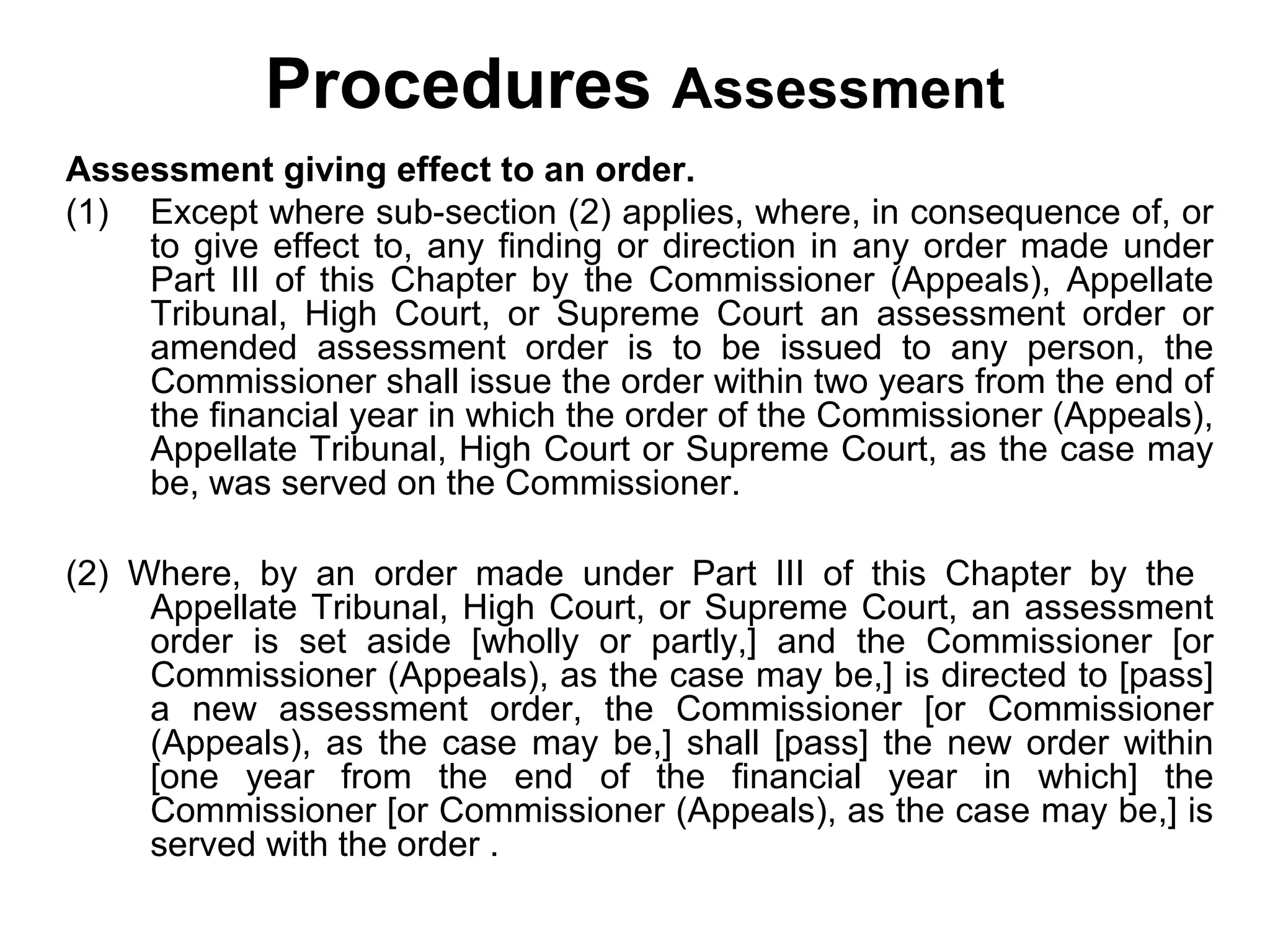 Procedures Assessment
Assessment giving effect to an order.
(1) Except where sub-section (2) applies, where, in consequence of, or
to give effect to, any finding or direction in any order made under
Part III of this Chapter by the Commissioner (Appeals), Appellate
Tribunal, High Court, or Supreme Court an assessment order or
amended assessment order is to be issued to any person, the
Commissioner shall issue the order within two years from the end of
the financial year in which the order of the Commissioner (Appeals),
Appellate Tribunal, High Court or Supreme Court, as the case may
be, was served on the Commissioner.
(2) Where, by an order made under Part III of this Chapter by the
Appellate Tribunal, High Court, or Supreme Court, an assessment
order is set aside [wholly or partly,] and the Commissioner [or
Commissioner (Appeals), as the case may be,] is directed to [pass]
a new assessment order, the Commissioner [or Commissioner
(Appeals), as the case may be,] shall [pass] the new order within
[one year from the end of the financial year in which] the
Commissioner [or Commissioner (Appeals), as the case may be,] is
served with the order .

 