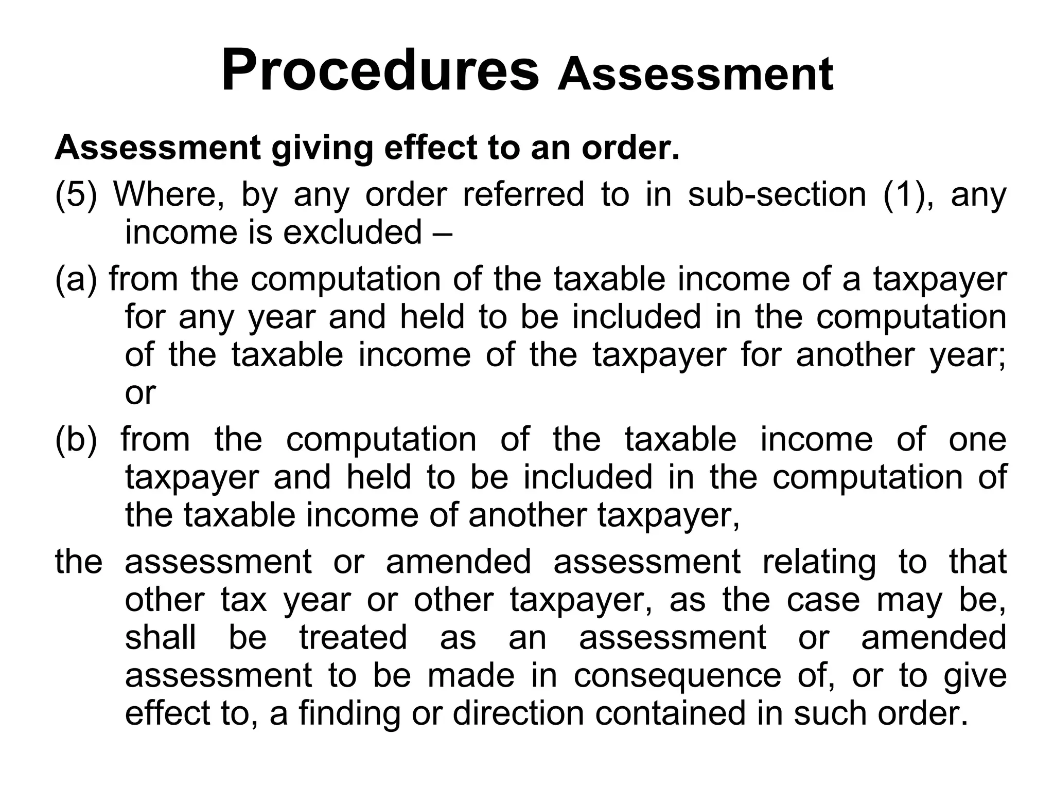Procedures Assessment
Assessment giving effect to an order.
(5) Where, by any order referred to in sub-section (1), any
income is excluded –
(a) from the computation of the taxable income of a taxpayer
for any year and held to be included in the computation
of the taxable income of the taxpayer for another year;
or
(b) from the computation of the taxable income of one
taxpayer and held to be included in the computation of
the taxable income of another taxpayer,
the assessment or amended assessment relating to that
other tax year or other taxpayer, as the case may be,
shall be treated as an assessment or amended
assessment to be made in consequence of, or to give
effect to, a finding or direction contained in such order.

 