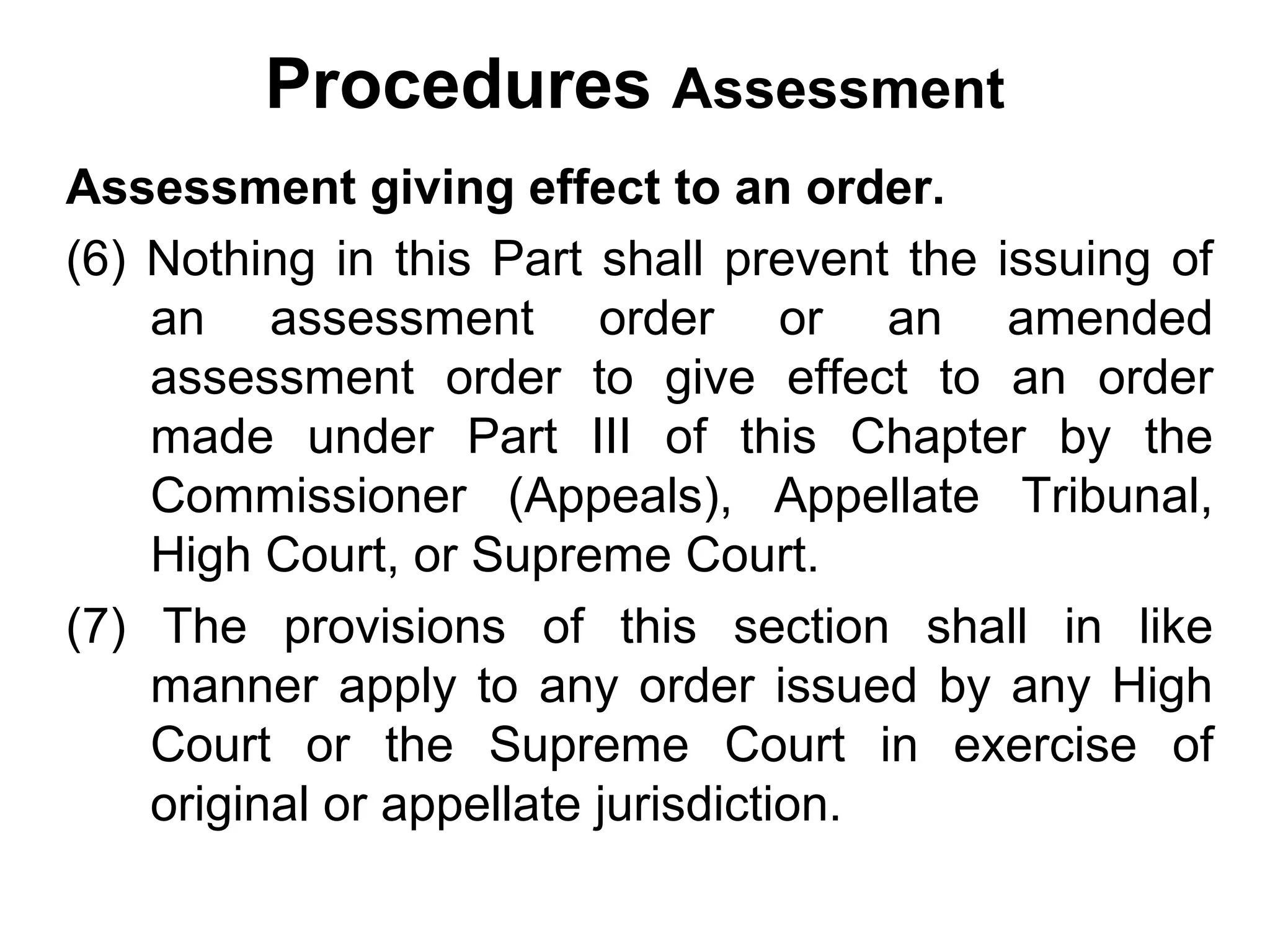 Procedures Assessment
Assessment giving effect to an order.
(6) Nothing in this Part shall prevent the issuing of
an assessment order or an amended
assessment order to give effect to an order
made under Part III of this Chapter by the
Commissioner (Appeals), Appellate Tribunal,
High Court, or Supreme Court.
(7) The provisions of this section shall in like
manner apply to any order issued by any High
Court or the Supreme Court in exercise of
original or appellate jurisdiction.

 