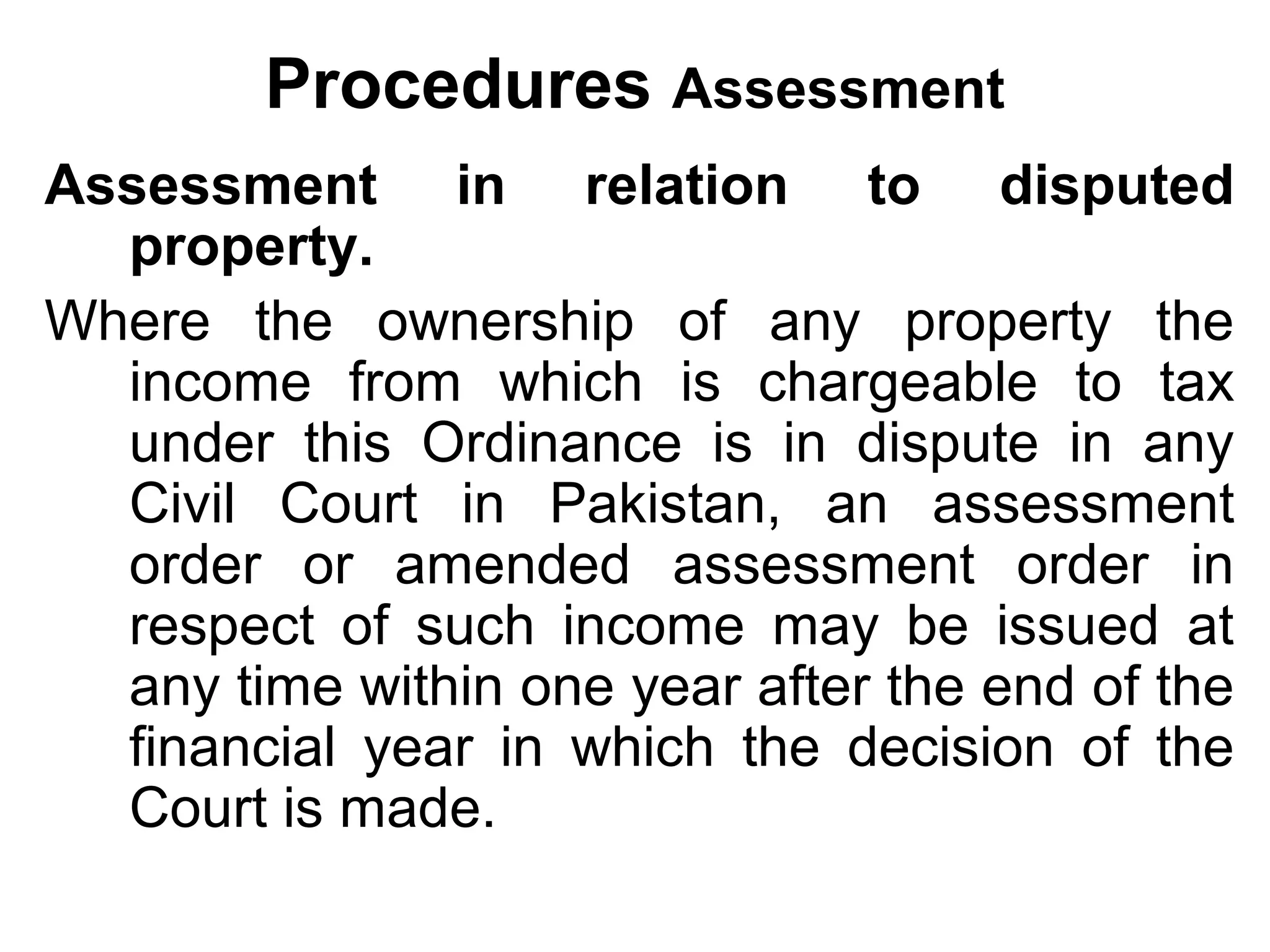 Procedures Assessment
Assessment in relation to disputed
property.
Where the ownership of any property the
income from which is chargeable to tax
under this Ordinance is in dispute in any
Civil Court in Pakistan, an assessment
order or amended assessment order in
respect of such income may be issued at
any time within one year after the end of the
financial year in which the decision of the
Court is made.

 