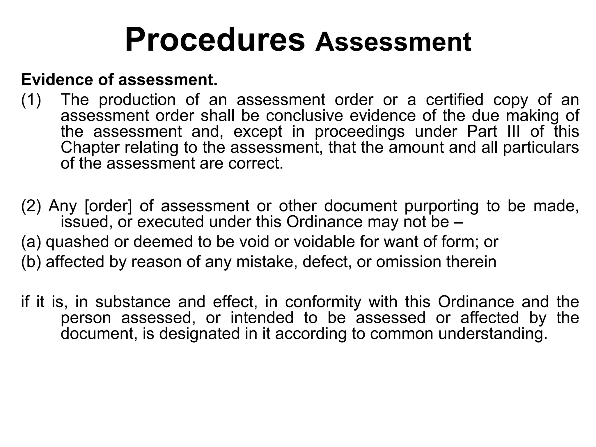 Procedures Assessment
Evidence of assessment.
(1) The production of an assessment order or a certified copy of an
assessment order shall be conclusive evidence of the due making of
the assessment and, except in proceedings under Part III of this
Chapter relating to the assessment, that the amount and all particulars
of the assessment are correct.
(2) Any [order] of assessment or other document purporting to be made,
issued, or executed under this Ordinance may not be –
(a) quashed or deemed to be void or voidable for want of form; or
(b) affected by reason of any mistake, defect, or omission therein
if it is, in substance and effect, in conformity with this Ordinance and the
person assessed, or intended to be assessed or affected by the
document, is designated in it according to common understanding.

 