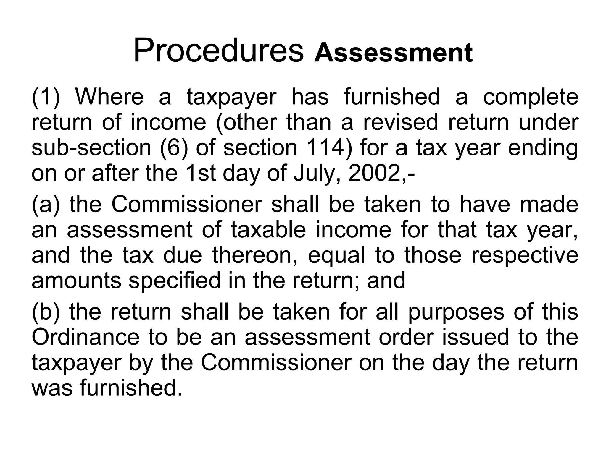 Procedures Assessment
(1) Where a taxpayer has furnished a complete
return of income (other than a revised return under
sub-section (6) of section 114) for a tax year ending
on or after the 1st day of July, 2002,(a) the Commissioner shall be taken to have made
an assessment of taxable income for that tax year,
and the tax due thereon, equal to those respective
amounts specified in the return; and
(b) the return shall be taken for all purposes of this
Ordinance to be an assessment order issued to the
taxpayer by the Commissioner on the day the return
was furnished.

 