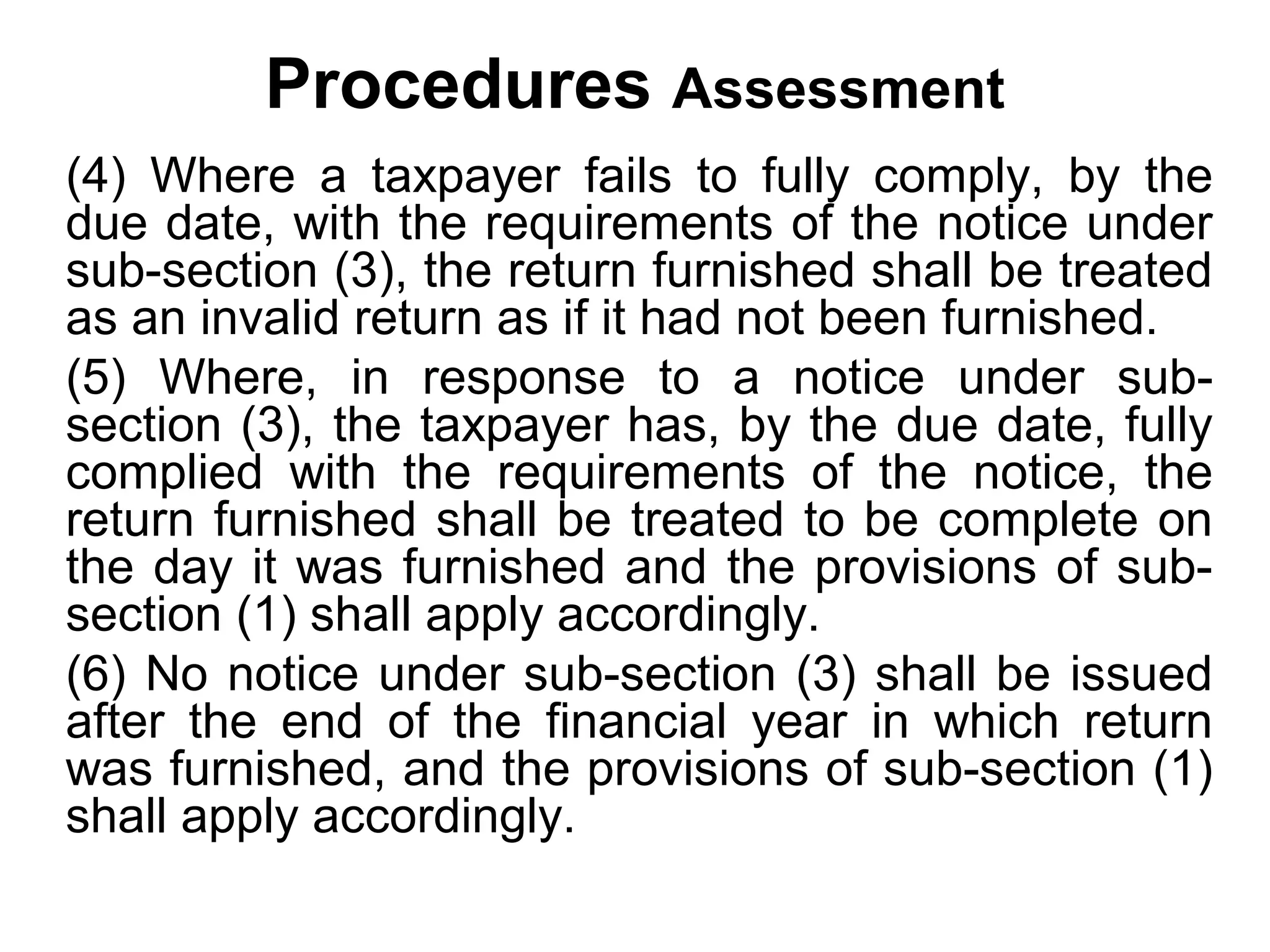 Procedures Assessment
(4) Where a taxpayer fails to fully comply, by the
due date, with the requirements of the notice under
sub-section (3), the return furnished shall be treated
as an invalid return as if it had not been furnished.
(5) Where, in response to a notice under subsection (3), the taxpayer has, by the due date, fully
complied with the requirements of the notice, the
return furnished shall be treated to be complete on
the day it was furnished and the provisions of subsection (1) shall apply accordingly.
(6) No notice under sub-section (3) shall be issued
after the end of the financial year in which return
was furnished, and the provisions of sub-section (1)
shall apply accordingly.

 