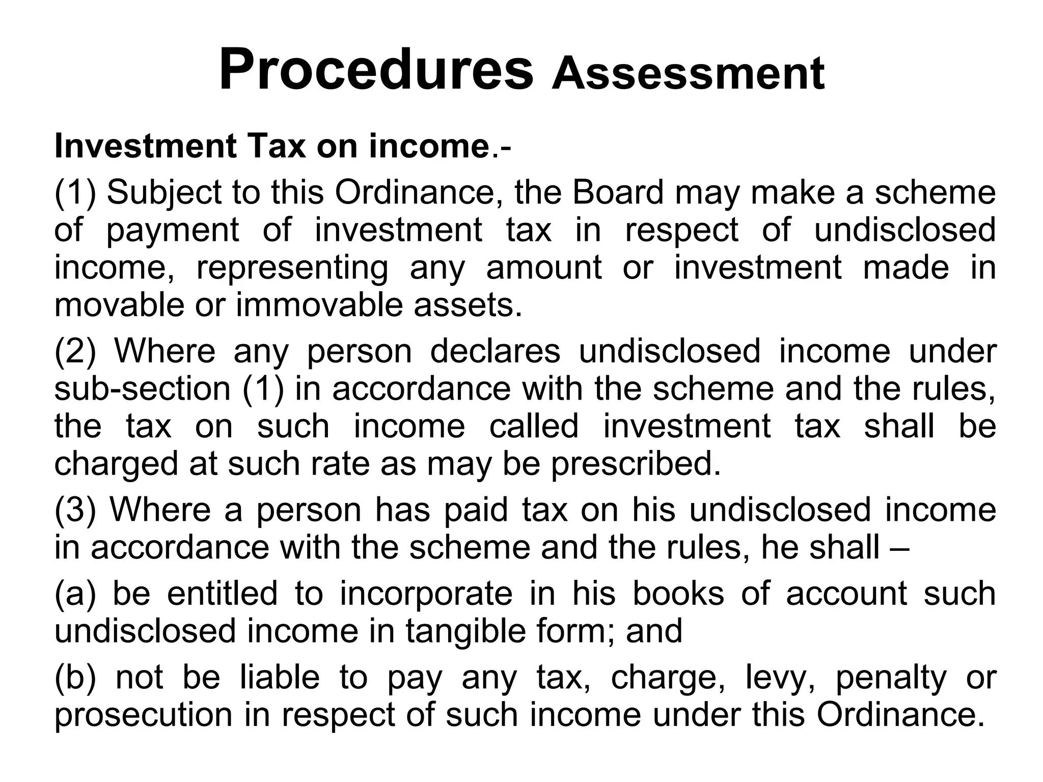 Procedures Assessment
Investment Tax on income.(1) Subject to this Ordinance, the Board may make a scheme
of payment of investment tax in respect of undisclosed
income, representing any amount or investment made in
movable or immovable assets.
(2) Where any person declares undisclosed income under
sub-section (1) in accordance with the scheme and the rules,
the tax on such income called investment tax shall be
charged at such rate as may be prescribed.
(3) Where a person has paid tax on his undisclosed income
in accordance with the scheme and the rules, he shall –
(a) be entitled to incorporate in his books of account such
undisclosed income in tangible form; and
(b) not be liable to pay any tax, charge, levy, penalty or
prosecution in respect of such income under this Ordinance.

 