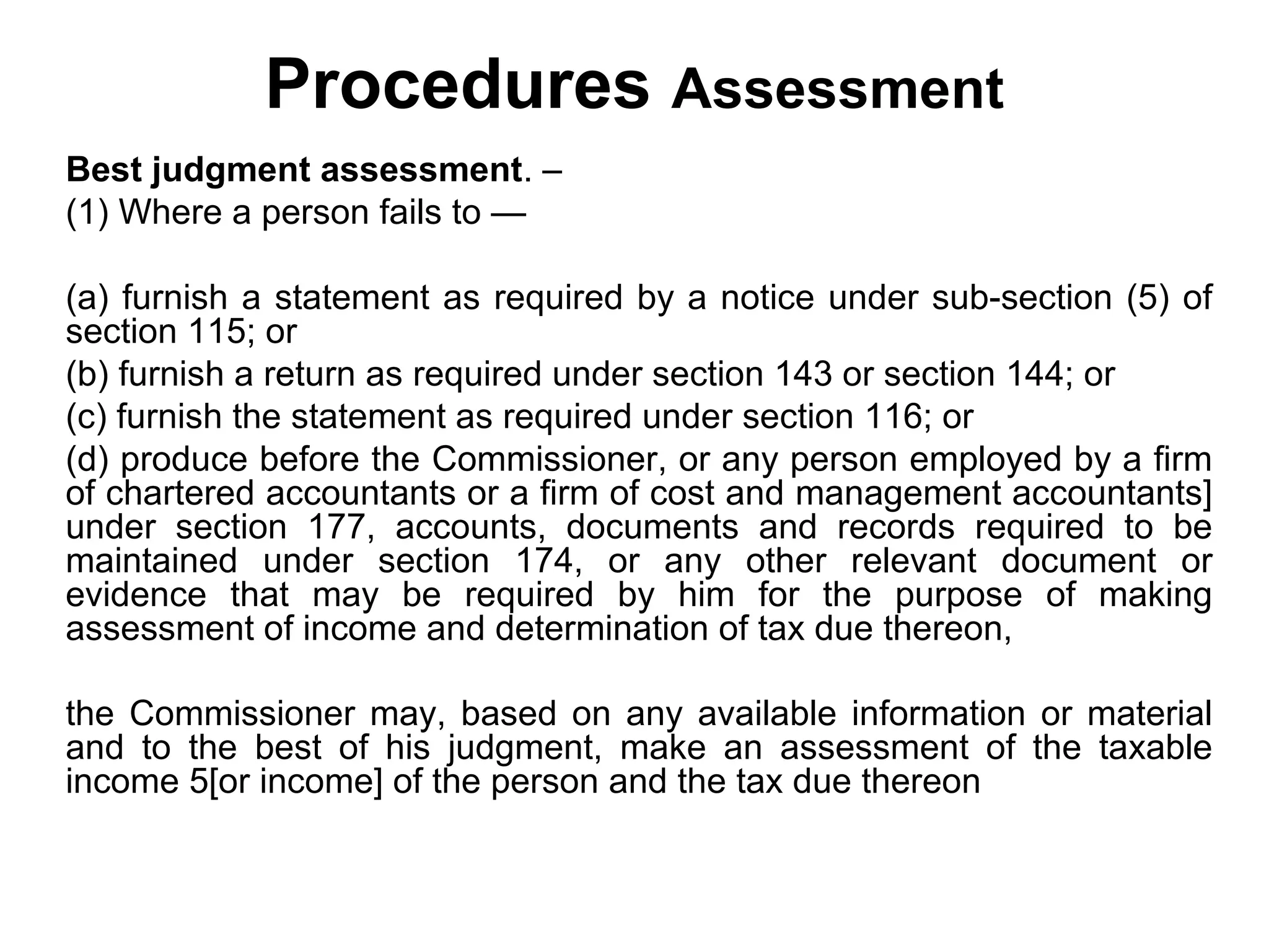 Procedures Assessment
Best judgment assessment. –
(1) Where a person fails to —
(a) furnish a statement as required by a notice under sub-section (5) of
section 115; or
(b) furnish a return as required under section 143 or section 144; or
(c) furnish the statement as required under section 116; or
(d) produce before the Commissioner, or any person employed by a firm
of chartered accountants or a firm of cost and management accountants]
under section 177, accounts, documents and records required to be
maintained under section 174, or any other relevant document or
evidence that may be required by him for the purpose of making
assessment of income and determination of tax due thereon,
the Commissioner may, based on any available information or material
and to the best of his judgment, make an assessment of the taxable
income 5[or income] of the person and the tax due thereon

 