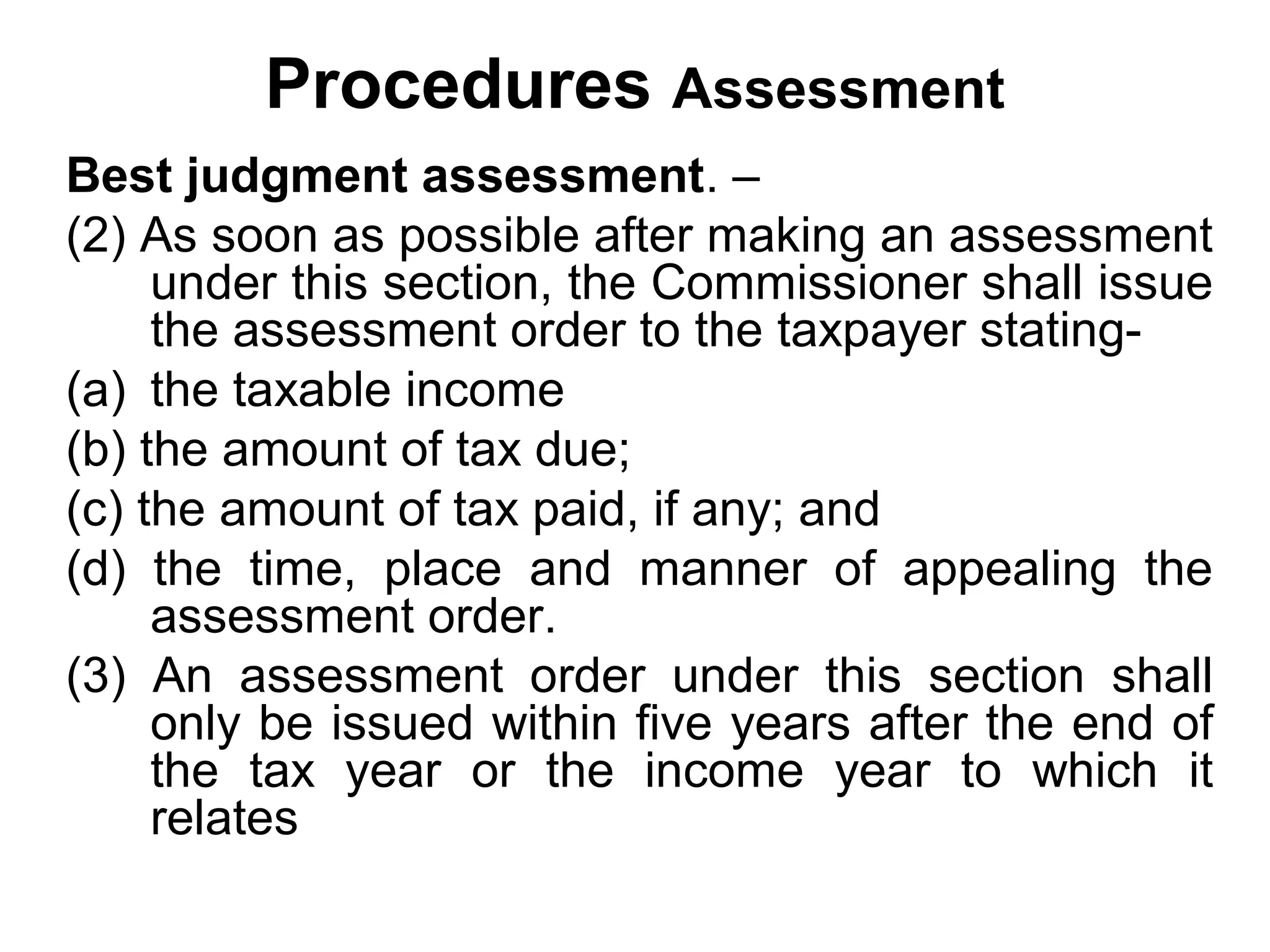 Procedures Assessment
Best judgment assessment. –
(2) As soon as possible after making an assessment
under this section, the Commissioner shall issue
the assessment order to the taxpayer stating(a) the taxable income
(b) the amount of tax due;
(c) the amount of tax paid, if any; and
(d) the time, place and manner of appealing the
assessment order.
(3) An assessment order under this section shall
only be issued within five years after the end of
the tax year or the income year to which it
relates

 
