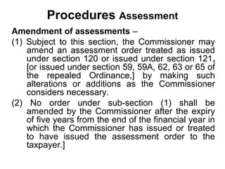Procedures Assessment
Amendment of assessments –
(1) Subject to this section, the Commissioner may
amend an assessment order treated as issued
under section 120 or issued under section 121,
[or issued under section 59, 59A, 62, 63 or 65 of
the repealed Ordinance,] by making such
alterations or additions as the Commissioner
considers necessary.
(2) No order under sub-section (1) shall be
amended by the Commissioner after the expiry
of five years from the end of the financial year in
which the Commissioner has issued or treated
to have issued the assessment order to the
taxpayer.]

 