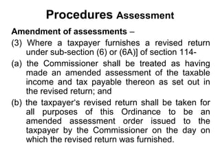 Procedures Assessment
Amendment of assessments –
(3) Where a taxpayer furnishes a revised return
under sub-section (6) or (6A)] of section 114(a) the Commissioner shall be treated as having
made an amended assessment of the taxable
income and tax payable thereon as set out in
the revised return; and
(b) the taxpayer‘s revised return shall be taken for
all purposes of this Ordinance to be an
amended assessment order issued to the
taxpayer by the Commissioner on the day on
which the revised return was furnished.

 