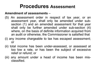 Procedures Assessment
Amendment of assessments –
(5) An assessment order in respect of tax year, or an
assessment year, shall only be amended under subsection (1) and an amended assessment for that year
shall only be further amended under sub-section (4)
where, on the basis of definite information acquired from
an audit or otherwise, the Commissioner is satisfied that
(i) any income chargeable to tax has escaped assessment;
or
(ii) total income has been under-assessed, or assessed at
too low a rate, or has been the subject of excessive
relief or refund; or
(iii) any amount under a head of income has been misclassified.

 