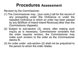 Procedures Assessment
Revision by the Commissioner.
(1) The Commissioner may , [suo moto,] call for the record of
any proceeding under this Ordinance or under the
repealed Ordinance in which an order has been passed
by any 6[Officer of Inland Inland Revenue] other than the
Commissioner (Appeals).
(2) Subject to sub-section (3), where, after making such
inquiry as is necessary, Commissioner considers that
the order requires revision, the Commissioner may
make such revision to the order as the Commissioner
deems fit.
(3) An order under sub-section (2) shall not be prejudicial to
the person to whom the order relates.

 
