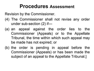 Procedures Assessment
Revision by the Commissioner.
(4) The Commissioner shall not revise any order
under sub-section (2) if—
(a) an appeal against the order lies to the
Commissioner (Appeals) or to the Appellate
Tribunal, the time within which such appeal may
be made has not expired; or
(b) the order is pending in appeal before the
Commissioner (Appeals) or has been made the
subject of an appeal to the Appellate Tribunal.]

 