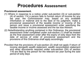 Procedures Assessment
Provisional assessment.
(1) Where in response to a notice under sub-section (3) or sub-section
(4) of section 114 a person fails to furnish return of income for any
tax year, the Commissioner may, based on any available
information or material and to the best of his judgment, make a
provisional assessment of the taxable income or income of the
person and issue a provisional assessment order specifying the
taxable income or income assessed and the tax due thereon.
(2) Notwithstanding anything contained in this Ordinance, the provisional
assessment order completed under sub-section (1) shall be treated
as the final assessment order after the expiry of sixty days from the
date of service of order of provisional assessment and the
provisions of this Ordinance shall apply accordingly:
Provided that the provisions of sub-section (2) shall not apply if return of
income alongwith wealth statement, wealth reconciliation statement
and other documents required under sub-section (2A) of section
116 are filed by the person for the relevant tax year during the said
period of sixty days

 