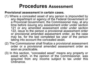 Procedures Assessment
Provisional assessment in certain cases.
(1) Where a concealed asset of any person is impounded by
any department or agency of the Federal Government or
a Provincial Government, the Commissioner may, at any
time before issuing any assessment order under section
121 or any amended assessment order under section
122, issue to the person a provisional assessment order
or provisional amended assessment order, as the case
may be, for the last completed tax year of the person
taking into account the concealed asset.
(2) The Commissioner shall finalize a provisional assessment
order or a provisional amended assessment order as
soon as practicable.
(3) In this section, “concealed asset” means any property or
asset which, in the opinion of the Commissioner, was
acquired from any income subject to tax under this
Ordinance.

 