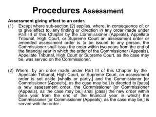 Procedures Assessment
Assessment giving effect to an order.
(1) Except where sub-section (2) applies, where, in consequence of, or
to give effect to, any finding or direction in any order made under
Part III of this Chapter by the Commissioner (Appeals), Appellate
Tribunal, High Court, or Supreme Court an assessment order or
amended assessment order is to be issued to any person, the
Commissioner shall issue the order within two years from the end of
the financial year in which the order of the Commissioner (Appeals),
Appellate Tribunal, High Court or Supreme Court, as the case may
be, was served on the Commissioner.
(2) Where, by an order made under Part III of this Chapter by the
Appellate Tribunal, High Court, or Supreme Court, an assessment
order is set aside [wholly or partly,] and the Commissioner [or
Commissioner (Appeals), as the case may be,] is directed to [pass]
a new assessment order, the Commissioner [or Commissioner
(Appeals), as the case may be,] shall [pass] the new order within
[one year from the end of the financial year in which] the
Commissioner [or Commissioner (Appeals), as the case may be,] is
served with the order .

 