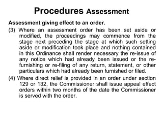 Procedures Assessment
Assessment giving effect to an order.
(3) Where an assessment order has been set aside or
modified, the proceedings may commence from the
stage next preceding the stage at which such setting
aside or modification took place and nothing contained
in this Ordinance shall render necessary the re-issue of
any notice which had already been issued or the refurnishing or re-filing of any return, statement, or other
particulars which had already been furnished or filed.
(4) Where direct relief is provided in an order under section
129 or 132, the Commissioner shall issue appeal effect
orders within two months of the date the Commissioner
is served with the order.

 
